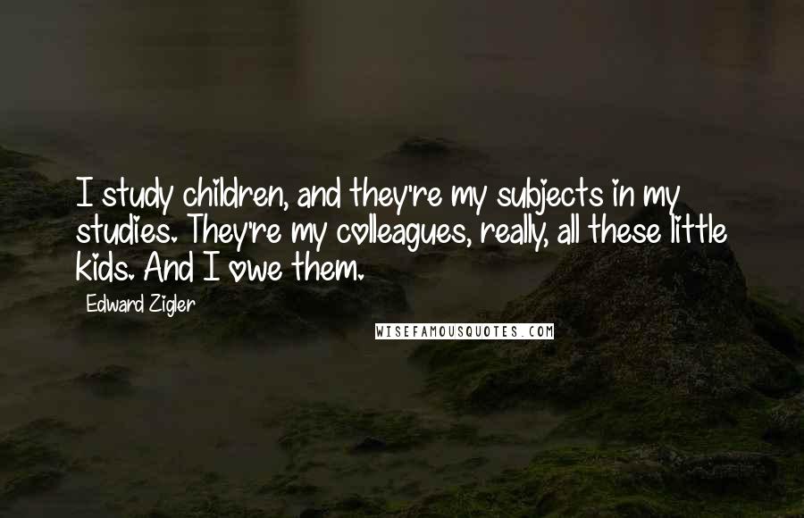 Edward Zigler Quotes: I study children, and they're my subjects in my studies. They're my colleagues, really, all these little kids. And I owe them.