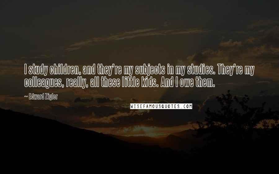Edward Zigler Quotes: I study children, and they're my subjects in my studies. They're my colleagues, really, all these little kids. And I owe them.