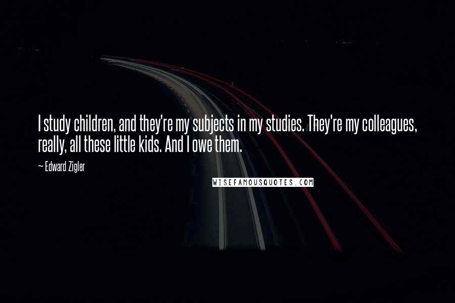 Edward Zigler Quotes: I study children, and they're my subjects in my studies. They're my colleagues, really, all these little kids. And I owe them.