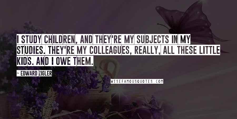 Edward Zigler Quotes: I study children, and they're my subjects in my studies. They're my colleagues, really, all these little kids. And I owe them.