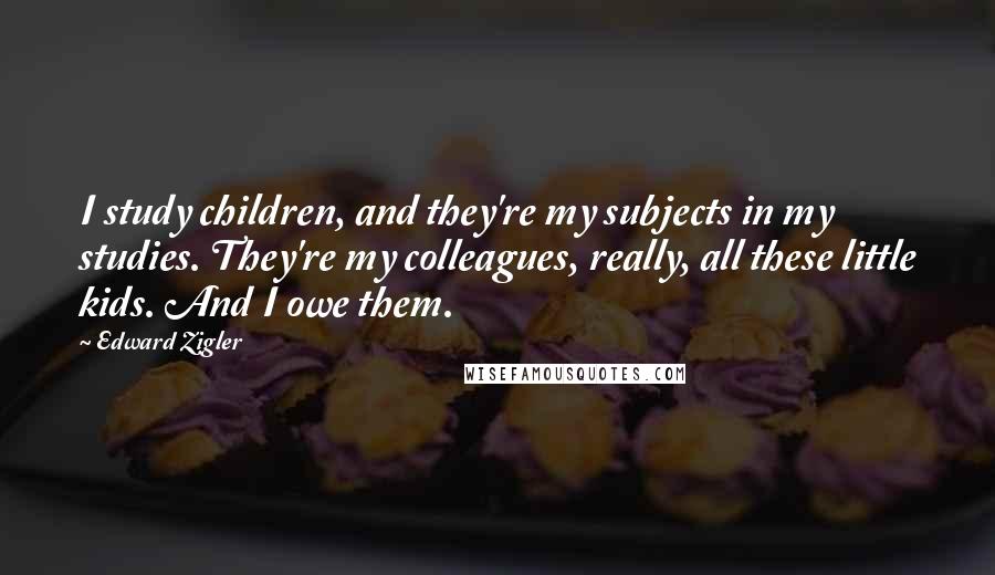 Edward Zigler Quotes: I study children, and they're my subjects in my studies. They're my colleagues, really, all these little kids. And I owe them.