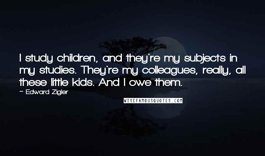 Edward Zigler Quotes: I study children, and they're my subjects in my studies. They're my colleagues, really, all these little kids. And I owe them.