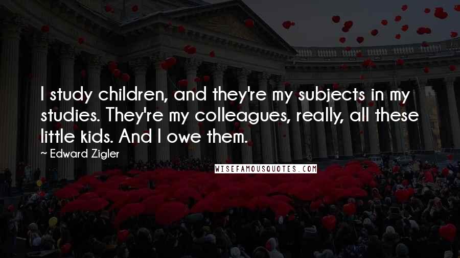 Edward Zigler Quotes: I study children, and they're my subjects in my studies. They're my colleagues, really, all these little kids. And I owe them.