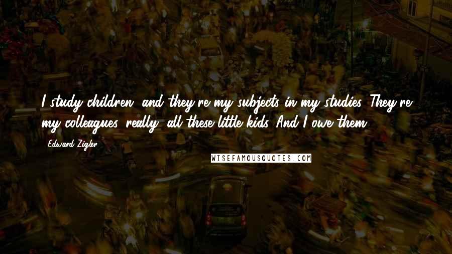 Edward Zigler Quotes: I study children, and they're my subjects in my studies. They're my colleagues, really, all these little kids. And I owe them.