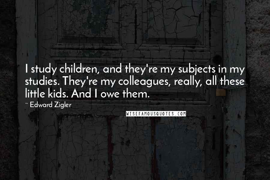 Edward Zigler Quotes: I study children, and they're my subjects in my studies. They're my colleagues, really, all these little kids. And I owe them.