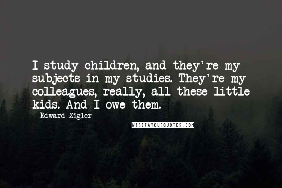Edward Zigler Quotes: I study children, and they're my subjects in my studies. They're my colleagues, really, all these little kids. And I owe them.