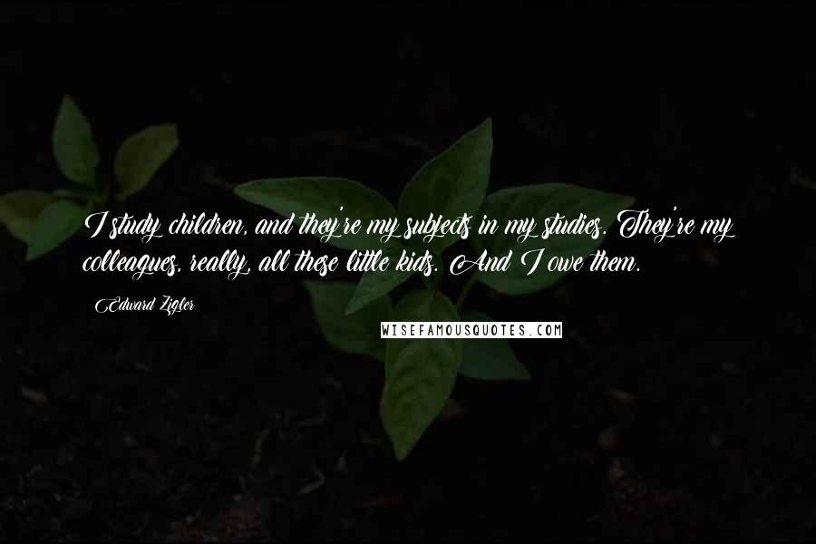 Edward Zigler Quotes: I study children, and they're my subjects in my studies. They're my colleagues, really, all these little kids. And I owe them.