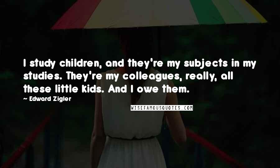 Edward Zigler Quotes: I study children, and they're my subjects in my studies. They're my colleagues, really, all these little kids. And I owe them.