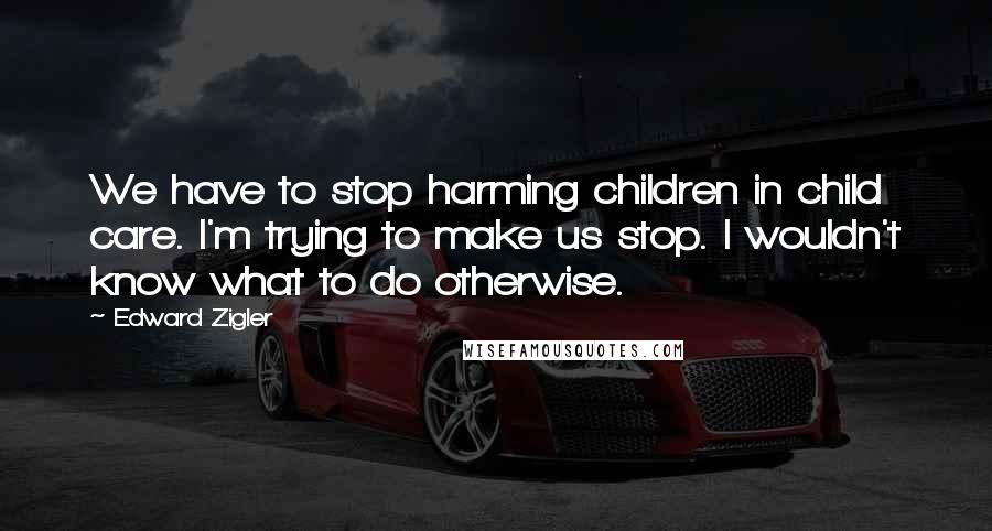 Edward Zigler Quotes: We have to stop harming children in child care. I'm trying to make us stop. I wouldn't know what to do otherwise.