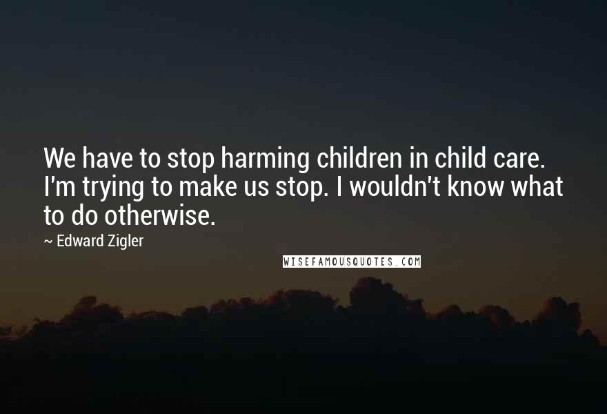 Edward Zigler Quotes: We have to stop harming children in child care. I'm trying to make us stop. I wouldn't know what to do otherwise.