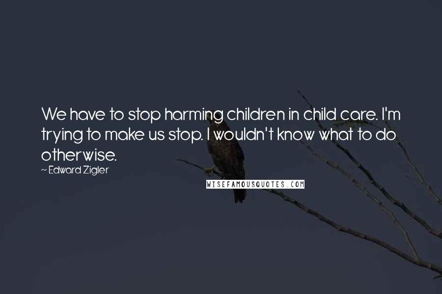 Edward Zigler Quotes: We have to stop harming children in child care. I'm trying to make us stop. I wouldn't know what to do otherwise.