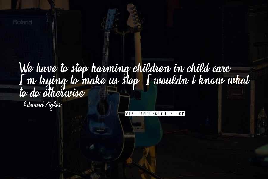 Edward Zigler Quotes: We have to stop harming children in child care. I'm trying to make us stop. I wouldn't know what to do otherwise.