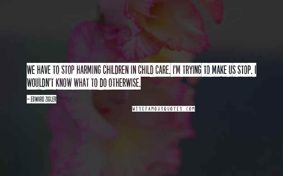 Edward Zigler Quotes: We have to stop harming children in child care. I'm trying to make us stop. I wouldn't know what to do otherwise.