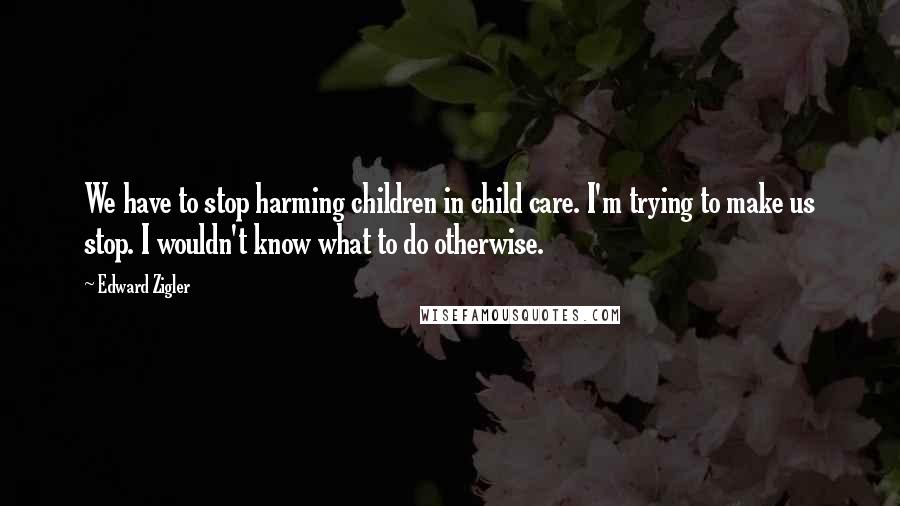 Edward Zigler Quotes: We have to stop harming children in child care. I'm trying to make us stop. I wouldn't know what to do otherwise.