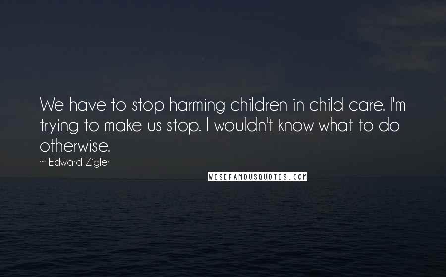 Edward Zigler Quotes: We have to stop harming children in child care. I'm trying to make us stop. I wouldn't know what to do otherwise.