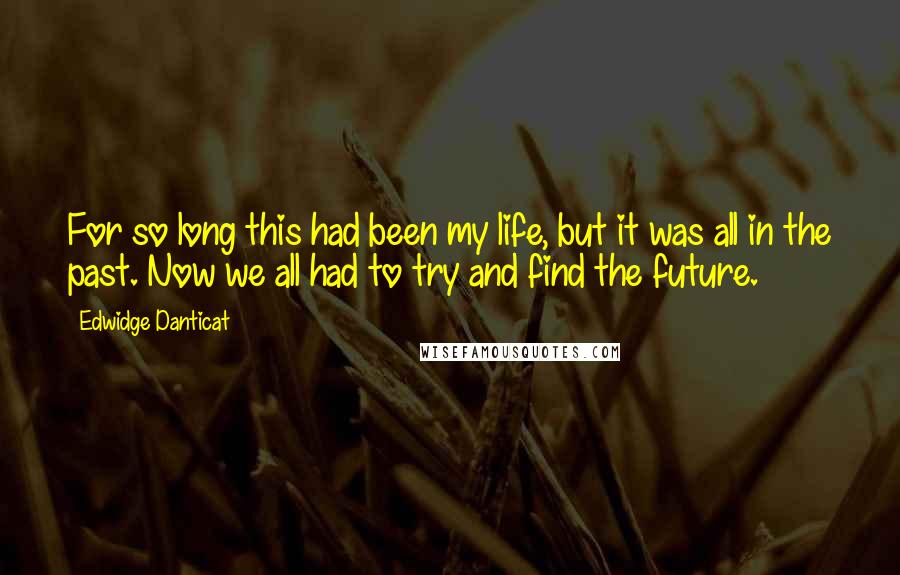 Edwidge Danticat Quotes: For so long this had been my life, but it was all in the past. Now we all had to try and find the future.