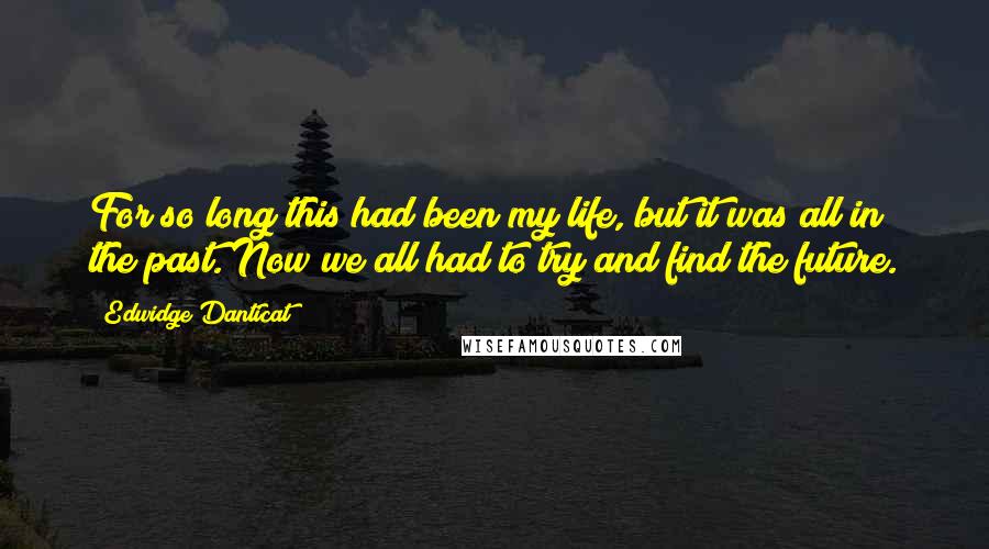 Edwidge Danticat Quotes: For so long this had been my life, but it was all in the past. Now we all had to try and find the future.
