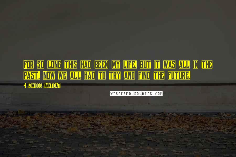 Edwidge Danticat Quotes: For so long this had been my life, but it was all in the past. Now we all had to try and find the future.