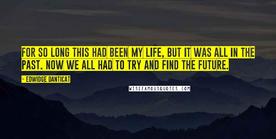 Edwidge Danticat Quotes: For so long this had been my life, but it was all in the past. Now we all had to try and find the future.