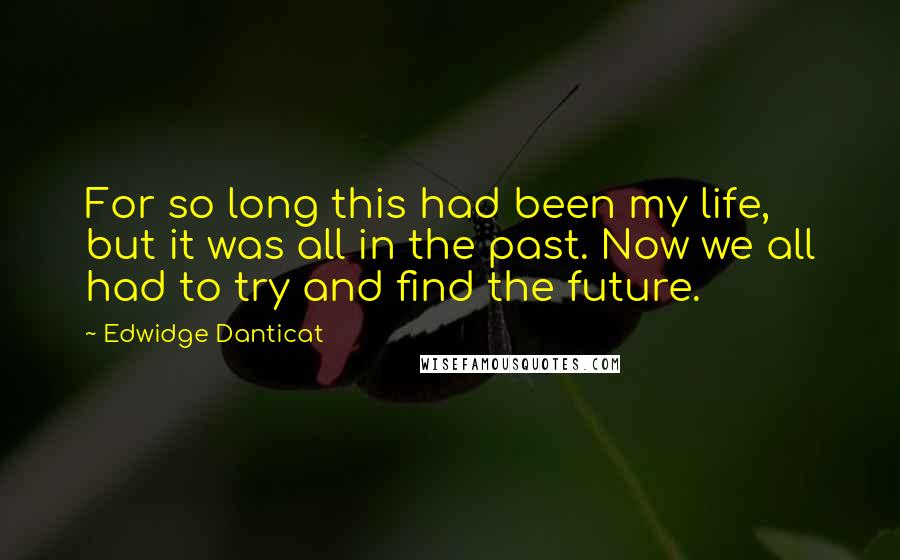 Edwidge Danticat Quotes: For so long this had been my life, but it was all in the past. Now we all had to try and find the future.