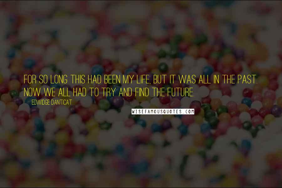 Edwidge Danticat Quotes: For so long this had been my life, but it was all in the past. Now we all had to try and find the future.