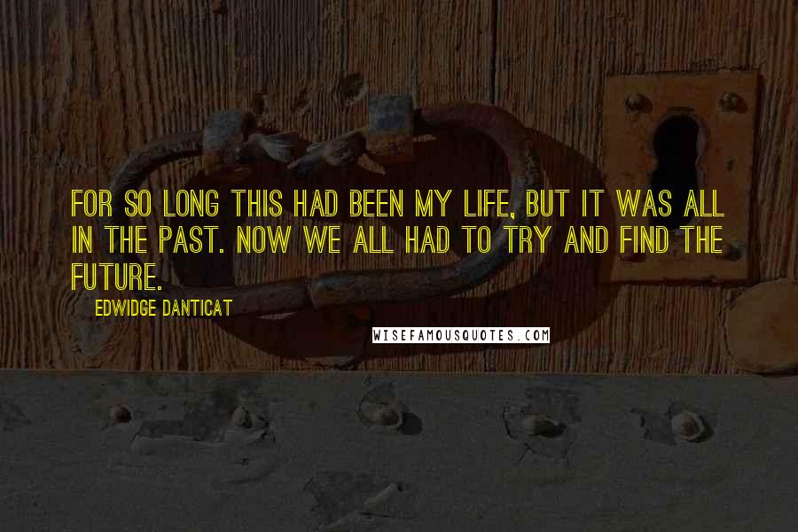 Edwidge Danticat Quotes: For so long this had been my life, but it was all in the past. Now we all had to try and find the future.