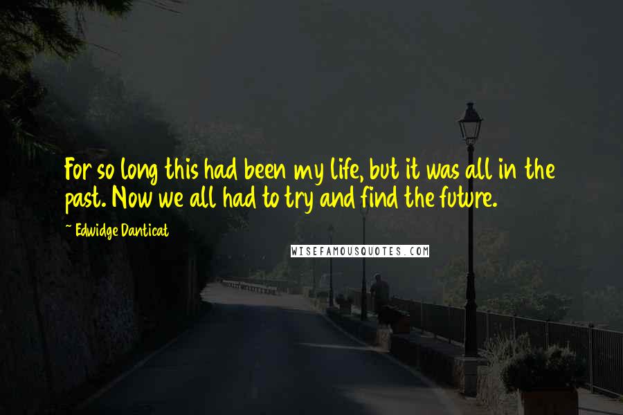 Edwidge Danticat Quotes: For so long this had been my life, but it was all in the past. Now we all had to try and find the future.