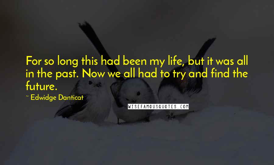 Edwidge Danticat Quotes: For so long this had been my life, but it was all in the past. Now we all had to try and find the future.