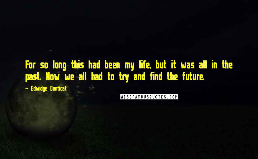Edwidge Danticat Quotes: For so long this had been my life, but it was all in the past. Now we all had to try and find the future.