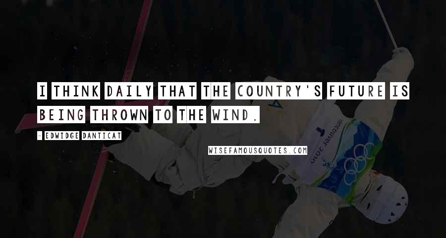 Edwidge Danticat Quotes: I think daily that the country's future is being thrown to the wind.