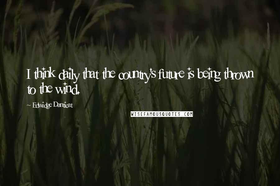 Edwidge Danticat Quotes: I think daily that the country's future is being thrown to the wind.