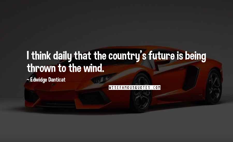 Edwidge Danticat Quotes: I think daily that the country's future is being thrown to the wind.