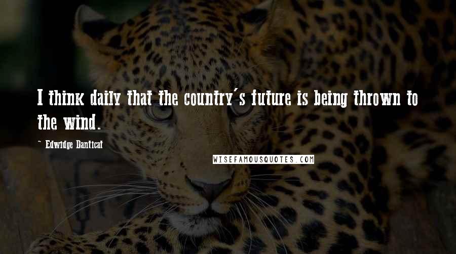 Edwidge Danticat Quotes: I think daily that the country's future is being thrown to the wind.