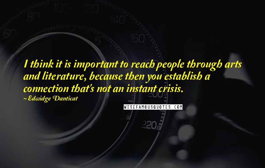 Edwidge Danticat Quotes: I think it is important to reach people through arts and literature, because then you establish a connection that's not an instant crisis.