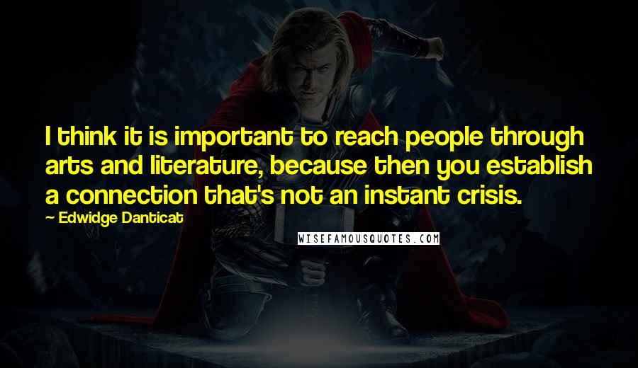 Edwidge Danticat Quotes: I think it is important to reach people through arts and literature, because then you establish a connection that's not an instant crisis.