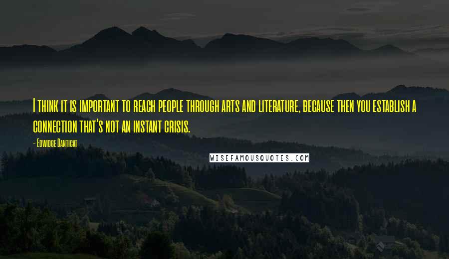 Edwidge Danticat Quotes: I think it is important to reach people through arts and literature, because then you establish a connection that's not an instant crisis.