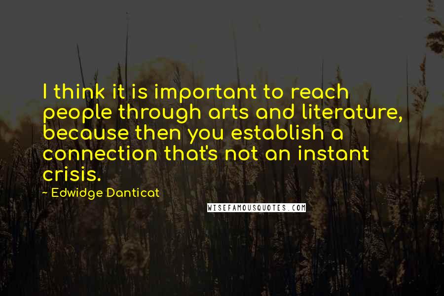 Edwidge Danticat Quotes: I think it is important to reach people through arts and literature, because then you establish a connection that's not an instant crisis.