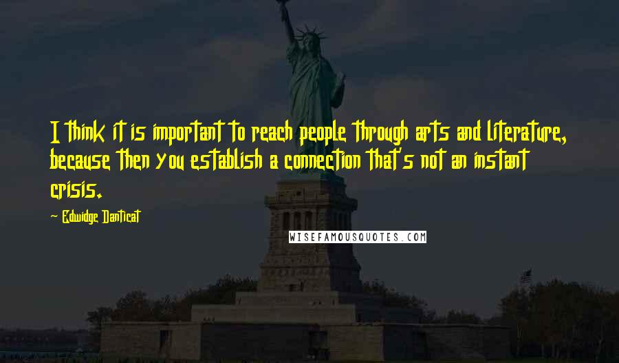 Edwidge Danticat Quotes: I think it is important to reach people through arts and literature, because then you establish a connection that's not an instant crisis.