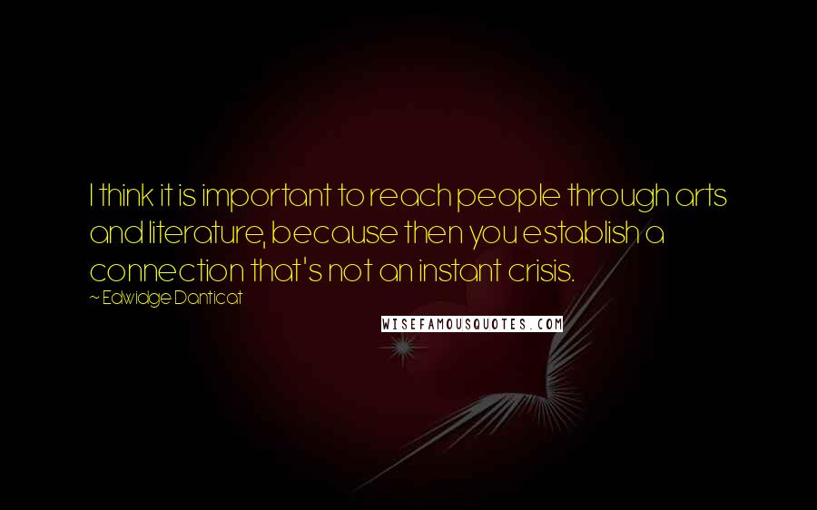 Edwidge Danticat Quotes: I think it is important to reach people through arts and literature, because then you establish a connection that's not an instant crisis.