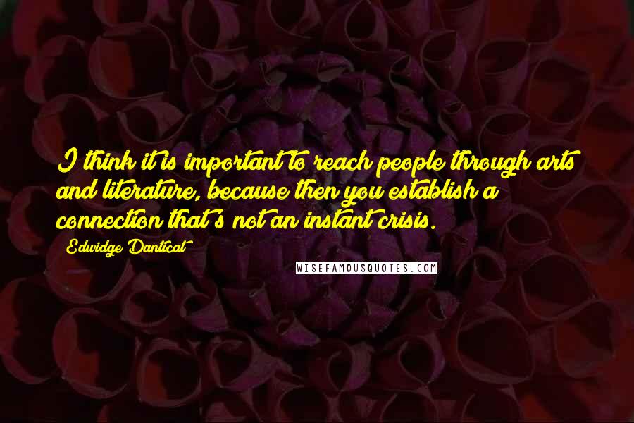 Edwidge Danticat Quotes: I think it is important to reach people through arts and literature, because then you establish a connection that's not an instant crisis.