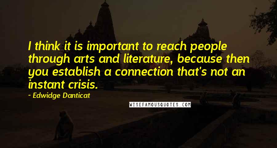 Edwidge Danticat Quotes: I think it is important to reach people through arts and literature, because then you establish a connection that's not an instant crisis.