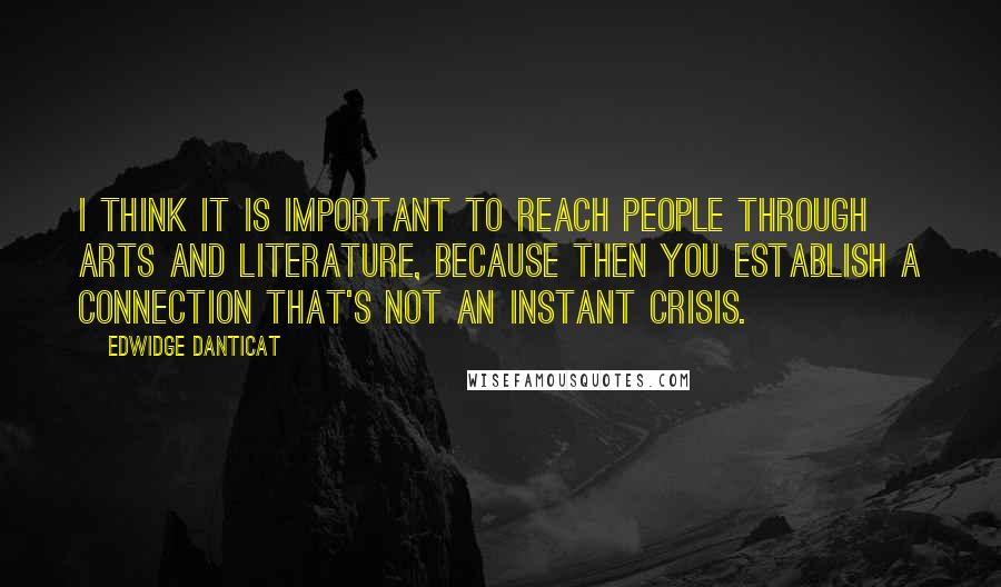 Edwidge Danticat Quotes: I think it is important to reach people through arts and literature, because then you establish a connection that's not an instant crisis.