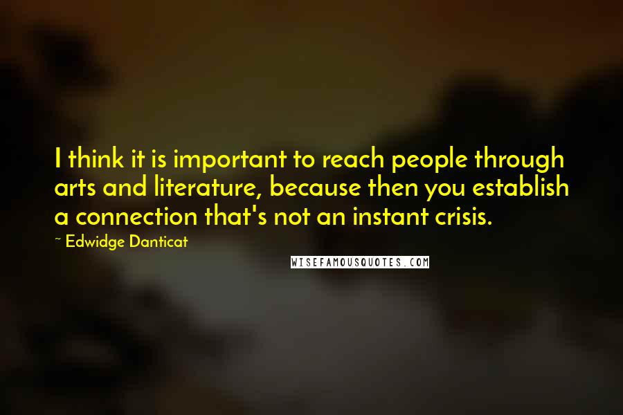 Edwidge Danticat Quotes: I think it is important to reach people through arts and literature, because then you establish a connection that's not an instant crisis.