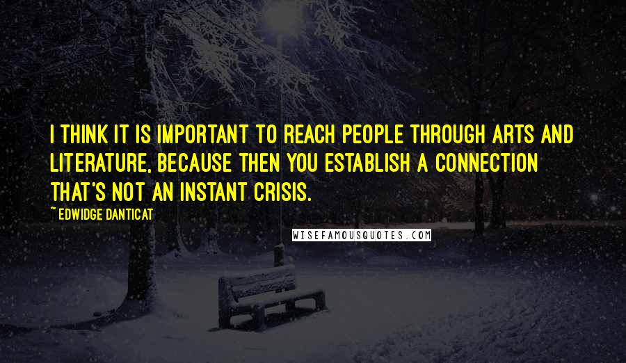 Edwidge Danticat Quotes: I think it is important to reach people through arts and literature, because then you establish a connection that's not an instant crisis.