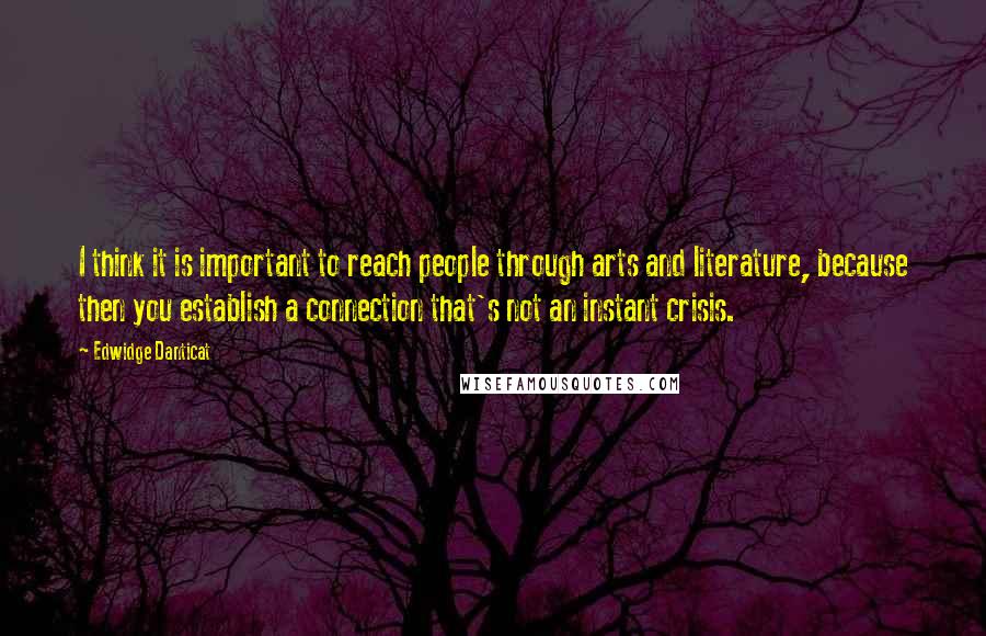 Edwidge Danticat Quotes: I think it is important to reach people through arts and literature, because then you establish a connection that's not an instant crisis.