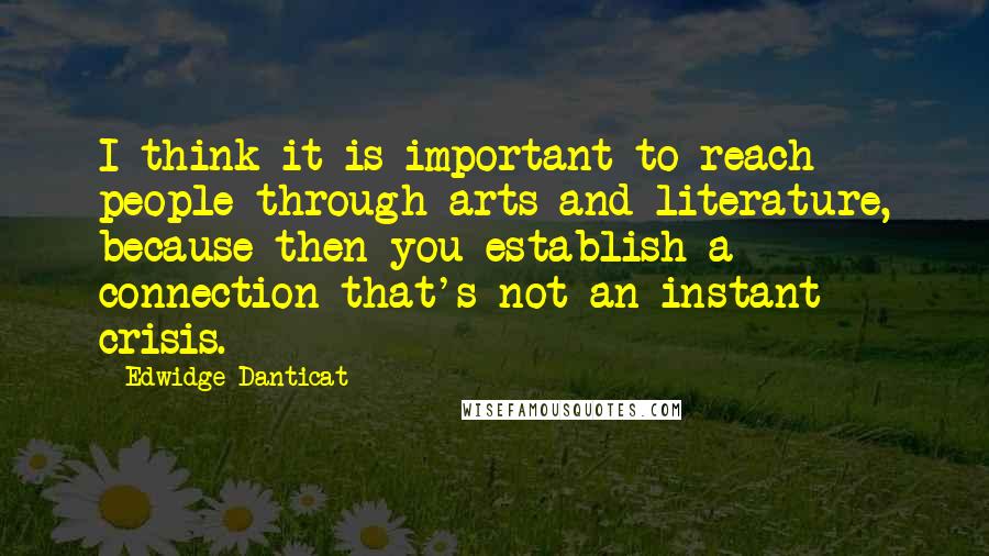 Edwidge Danticat Quotes: I think it is important to reach people through arts and literature, because then you establish a connection that's not an instant crisis.
