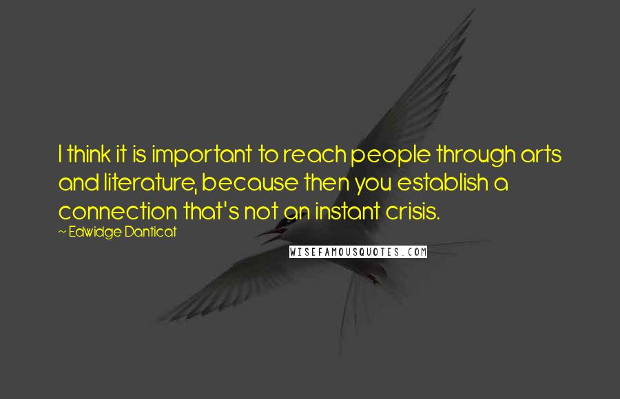 Edwidge Danticat Quotes: I think it is important to reach people through arts and literature, because then you establish a connection that's not an instant crisis.