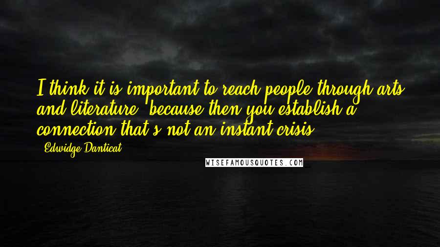 Edwidge Danticat Quotes: I think it is important to reach people through arts and literature, because then you establish a connection that's not an instant crisis.