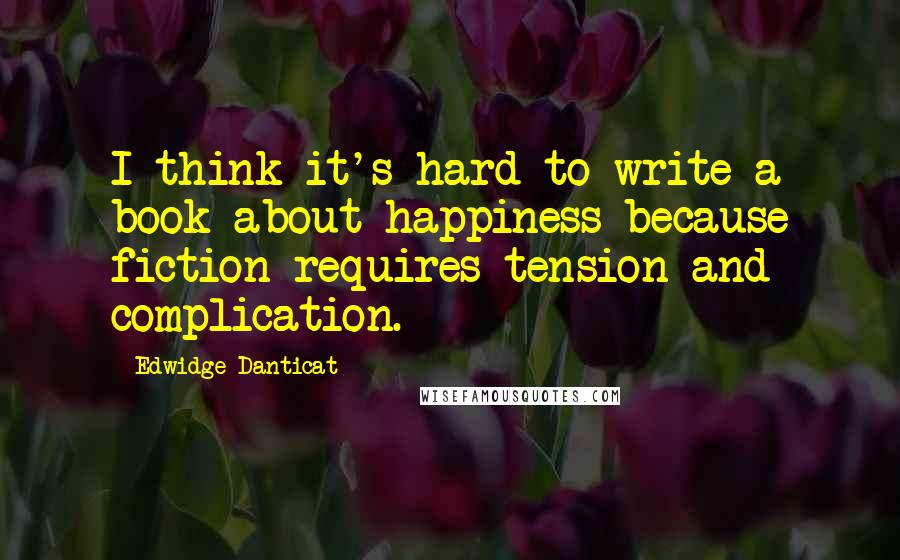 Edwidge Danticat Quotes: I think it's hard to write a book about happiness because fiction requires tension and complication.