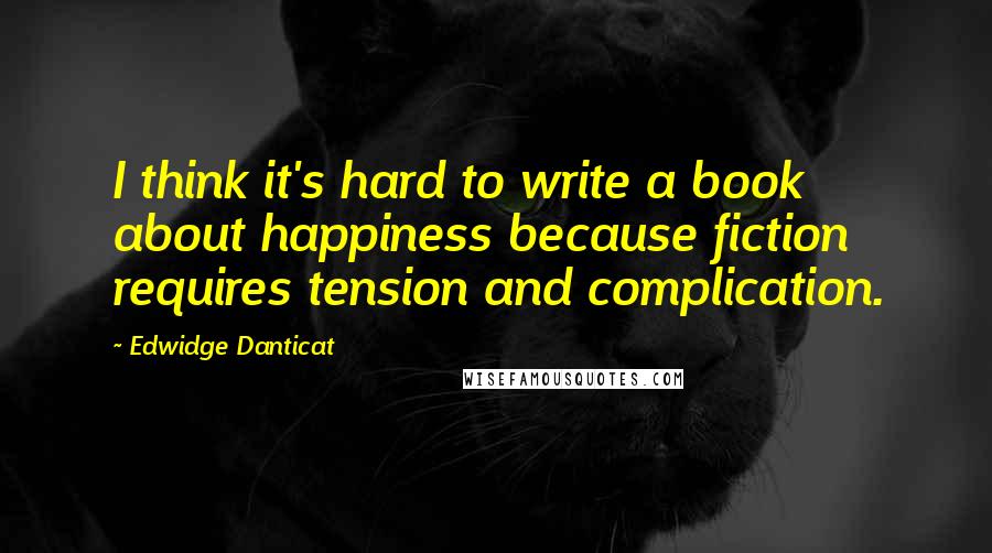 Edwidge Danticat Quotes: I think it's hard to write a book about happiness because fiction requires tension and complication.